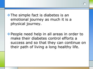 The simple fact is diabetes is an
 emotional journey as much it is a
 physical journey.

People need help in all areas in order to
 make their diabetes control efforts a
 success and so that they can continue on
 their path of living a long healthy life.
 