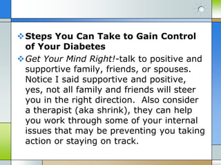 Steps You Can Take to Gain Control
 of Your Diabetes
Get Your Mind Right!-talk to positive and
 supportive family, friends, or spouses.
 Notice I said supportive and positive,
 yes, not all family and friends will steer
 you in the right direction. Also consider
 a therapist (aka shrink), they can help
 you work through some of your internal
 issues that may be preventing you taking
 action or staying on track.
 