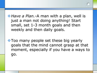 Have a Plan.-A man with a plan, well is
 just a man not doing anything! Start
 small, set 1-3 month goals and then
 weekly and then daily goals.

Too many people set these big yearly
 goals that the mind cannot grasp at that
 moment, especially if you have a ways to
 go.
 