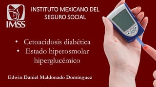 INSTITUTO MEXICANO DEL
SEGURO SOCIAL
• Cetoacidosis diabética
• Estado hiperosmolar
hiperglucémico
Edwin Daniel Maldonado Domínguez
 
