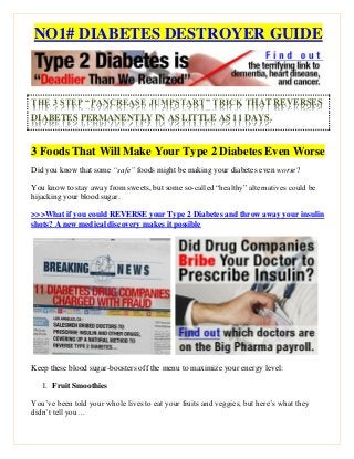 NO1# DIABETES DESTROYER GUIDE
THE 3 STEP “PANCREASE JUMPSTART” TRICK THAT REVERSES
DIABETES PERMANENTLY IN AS LITTLE AS 11 DAYS.
3 Foods That Will Make Your Type 2 Diabetes Even Worse
Did you know that some “safe” foods might be making your diabetes even worse?
You know to stay away from sweets, but some so-called “healthy” alternatives could be
hijacking your blood sugar.
>>>What if you could REVERSE your Type 2 Diabetes and throw away your insulin
shots? A new medical discovery makes it possible
Keep these blood sugar-boosters off the menu to maximize your energy level:
1. Fruit Smoothies
You’ve been told your whole lives to eat your fruits and veggies, but here’s what they
didn’t tell you…
 