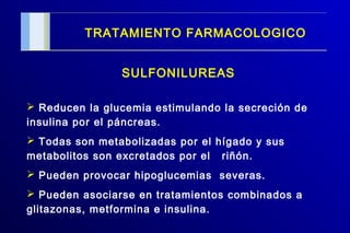 TRATAMIENTO FARMACOLOGICO
SULFONILUREAS
 Reducen la glucemia estimulando la secreción de
insulina por el páncreas.
 Todas son metabolizadas por el hígado y sus
metabolitos son excretados por el riñón.
 Pueden provocar hipoglucemias severas.
 Pueden asociarse en tratamientos combinados a
glitazonas, metformina e insulina.
 