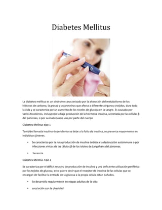 Diabetes Mellitus<br />La diabetes mellitus es un síndrome caracterizado por la alteración del metabolismo de los hidratos de carbono, la grasas y las proteínas que afecta a diferentes órganos y tejidos, dura toda la vida y se caracteriza por un aumento de los niveles de glucosa en la sangre. Es causada por varios trastornos, incluyendo la baja producción de la hormona insulina, secretada por las células β del páncreas, o por su inadecuado uso por parte del cuerpo<br />Diabetes Mellitus tipo 1<br />También llamada insulino-dependiente se debe a la falta de insulina, se presenta mayormente en individuos jóvenes.<br />Se caracteriza por la nula producción de insulina debida a la destrucción autoinmune o por infecciones víricas de las células β de los islotes de Langehans del páncreas.<br /> herencia.<br />Diabetes Mellitus Tipo 2<br />Se caracteriza por el déficit relativo de producción de insulina y una deficiente utilización periférica por los tejidos de glucosa, esto quiere decir que el receptor de insulina de las células que se encargan de facilitar la entrada de la glucosa a la propia célula están dañados.<br />Se desarrolla regularmente en etapas adultas de la vida<br />asociación con la obesidad<br />Varios fármacos (toma prolongada de corticoides) <br />hemocromatosis no tratada<br />Se representa un 80%-90% de todos los pacientes diabéticos.<br />Diabetes Mellitus Gestacional<br />El embarazo constituye un esfuerzo metabólico en el cuerpo de la madre, ya que el bebé utiliza sus órganos para obtener alimento (energía), oxígeno y eliminar sus desechos. No se conoce una causa específica de este tipo de enfermedad pero se cree que las hormonas del embarazo reducen la capacidad que tiene el cuerpo de utilizar y responder a la acción de la insulina.<br />Aparece durante la gestación en un porcentaje de 1% a 14% de las pacientes<br />Debuta entre las semanas 24 y 28 del embarazo<br />Puede persistir después del parto <br />Incremento de trastornos en la madre (hipertensión, infecciones, parto prematuro , cesárea) <br />Daños graves al bebé (muerte fetal o macrosomía)<br />Signos y síntomas<br />Hiperglucemia <br />Glucosuria <br />Poliuria <br />Polidipsia<br />Polifagia <br />Calambres<br />Dolores en las piernas<br />Dificultad en la visión <br />Presión alta.<br />Cansancio, fatiga<br />Entumecimiento de manos y pies<br />Ausencia de la menstruación<br />Disfunción eréctil<br />Heridas que tardan en cicatrizar<br />Diagnostico<br />Se basa en la medición única o continua de la concentración de glucosa en plasma:<br />Síntomas clásicos de la enfermedad, más una toma sanguínea casual o al azar con cifras mayores o iguales de 200mg/dl.<br />Medición de glucosa en plasma en ayunas mayor o igual a 126mg/dl. <br />La prueba de tolerancia a la glucosa oral. La medición en plasma se hace dos horas posteriores a la ingesta de 75g de glucosa en 375 ml de agua; la prueba es positiva con cifras mayores o iguales a 200 mg/dl.<br />Tratamiento<br />En la diabetes tipo 1 y en la diabetes gestacional: tratamiento sustitutivo de insulina o análogos de la insulina.<br /> En la diabetes tipo 2 : tratamiento sustitutivo de insulina o análogos, o bien, un tratamiento con antidiabéticos orales. <br />Un tratamiento completo de la diabetes debe de incluir una dieta sana y ejercicio físico moderado y habitual.<br />Asimismo conviene eliminar otros factores de riesgo  como sobrepeso y obesidad.<br />Mecanismo fisiopatológico:<br />Tejidos > afectados (Retina, riñón y nervios) son permeables a la glucosa.<br />Al haber hiperglucemia  Aldosa-reductasa (enzima) trasforma <br />glucosa----en - sorbitol<br /> El sorbitol------ aumenta la presión osmótica intracelular los tejidos se dañan por edema celular. <br />Complicaciones de la diabetes<br />Daño de los pequeños vasos sanguíneos (microangiopatía)<br />Daño de los nervios periféricos (polineuropatía)<br />Pie diabético <br />Daño de la retina (retinopatía diabética)<br />Daño renal <br />Hígado graso o Hepatitis de Hígado graso (Esteatosis hepática)<br />Daño de los vasos sanguíneos grandes (macroangiopatía)<br />Cardiopatía <br />Coma diabético <br />Dermopatía diabética <br />Hipertensión Arterial <br />Complicaciones agudas<br />Estados hiperosmolares “coma diabetico”<br />hipoglucemia<br />Diagnósticos de enfermería(Diabetes mellitus)<br />Riesgo de desequilibrio nutricional: ingesta superior a las necesidades relacionado con aporte excesivo de nutrientes por polifagia<br />Alteración de la perfusión tisular periférica relacionado con el deterioro de la circulación arterial manifestado por  entumecimiento de manos y pies<br />Mantenimiento ineficaz de la salud relacionado con el déficit de conocimientos relativo al cuidado del diabetes manifestado por  declaración verbal del paciente<br />Riesgo de alteración de la integridad cutánea relacionado con el deterioro de la circulación periférica y la pérdida de  la percepción del dolor de las extremidades.<br />Riesgo de infección relacionado con la hiperglucemia, la cicatrización incorrecta y los cabios circulatorios  <br />Riesgo de déficit de volumen de líquidos relacionado  con pérdidas excesivas de líquidos (poliuria)<br />Incumplimiento del tratamiento relacionado con las restricciones en el estilo de vida, cambios de dieta, medicación y ejercicio manifestado por  hiperglucemia y problemas de la visión. <br />Manejo ineficaz del régimen terapéutico  relacionado con la complejidad del mismo manifestado por declaración verbal del paciente<br />Riesgo de nivel de glucosa inestable relacionado con monitorización inadecuada de la glucemia y conocimientos deficientes  sobre el manejo de la diabetes.<br />Objetivos<br />Conocimiento del paciente sobre su enfermedad y su tratamiento.<br />Cumplimiento del tratamiento por parte del paciente<br />Evitar las infecciones.<br />Evitar obesidad o reducirla.<br />Mantener el nivel de glucemia estable.<br />Evitar deshidratación.<br />Mantener la  piel en estado optimo.<br />Plan de cuidados<br />Intervención Acción Fundamento Enseñanza: proceso de enfermedad Evaluar el nivel de conocimientos del paciente relacionados con el proceso de su enfermedad Permite tomar un punto de partida para explicar al paciente su patología Instruir al paciente sobre las medidas para prevenir o minimizar los efectos secundarios de la enfermedad. El paciente comprenderá lo que debe de realizar para mantener su salud y tendrá un mayor conocimiento sobre su enfermedad. Enseñanza: dieta prescrita Informar al paciente sobre la disminución de calorías en la dieta que  debe llevar Un consumo alto de calorías puede empeorar el  estado hiperglucemiante del paciente, al disminuir el consumo de calorías permite disminuir y mantener en estado normal la glucemia Explicar el propósito de la dieta El paciente comprenderá la importancia de seguir la dieta para mejorar su salud. Proporcionar por escrito un plan de alimentación Ayuda y facilita al paciente a seguir la dieta de una forma correcta y así evitar problemas al seguimiento de esta. <br />Intervención Acción Fundamento Enseñanza: actividad/ejercicio prescrito Explicar al paciente el tipo de ejercicio que debe realizar Lo más recomendable es hacer 30 minutos de ejercicio al día, haciendo primero estiramientos, luego caminatas o trote. Explicar al paciente el tiempo de ejercicio que debe realizar El excederse al hacer  ejercicio puede ocasionar una descompensación  disminuyendo su glucemia Explicar al paciente la importancia de hacer ejercicio y su función en su patología El hacer ejercicio permite: Aumentar la utilización de glucosa por el músculo, Mejora la sensibilidad a la insulina, Reduce las necesidades diarias de insulina o disminuye las dosis de antidiabéticos orales, Controla el peso y evita la obesidad, Mantiene la tensión arterial y los niveles de colesterol, Evita la ansiedad, la depresión y el estrés, Reduce la incidencia de enfermedades cardiovasculares <br />Intervención Acción Fundamento Manejo  de la hiperglucemia Observar signos de hiperglucemia en el paciente Algunos síntomas manifiestan el aumento de la glucosa en sangre  tales como polifagia: porque la glucosa ingerida no entra a los tejidos y el cuerpo sigue pidiendo carbohidratos, polidipsia: cuando hay mucha glucosa en sangre se envía una señal al cerebro de la concentración de sangre y esto aumenta la sed, poliuria: la glucosa  tiende a arrastrar agua en la nefrona por ser osmóticamente activa. Vigilar cuerpos cetónicos en orina Niveles altos de alguno de estos cuerpos cetónicos, se produce una disminución en el pH de la sangre, aumenta la diuresis osmótica, depleción del volumen y desequilibrio hidroelectrolitico. Esto se da en la cetoacidosis diabética Tomar glucometría en paciente. Permite llevar un control de la glucosa y vigilar que no aumente ni disminuya demasiado, en alguno de estos casos aplicar acciones inmediatas para corregir. Monitorización de signos vitales Toma de signos vitales Es posible diagnosticar una hipertensión para su oportuno manejo así como procesos infecciosos y problemas cardiacos. <br />Intervención Acción Fundamento Administración de medicamento Administrar insulina o hipoglucemiantes La insulina permite el paso de la glucosa que ese encuentra en sangre a las células de los tejidos así disminuyendo la glucemia. Los hipoglucemiantes  estimulas las células beta del páncreas para que liberen insulina.Manejo de líquidos y electrolitosInserción y mantenimiento de catéter venoso periférico y administración de solución hipotónica NaCl al 0.45% Con niveles sanguíneos altos  de glucosa, ejerce un efecto osmótico sobre el agua en los túbulos renales, y por consiguiente, aumenta la diuresis, administrar con una solución hipotónica de NaCl al 0.45% con el fin de administrar esencialmente agua quot;
librequot;
, restituyendo el volumen extravascular y corrigiendo la deshidratación. Cuidados de la piel Informar al paciente sobre los cuidados de su piel y la importancia de esto: Lavar y secar muy bien  los pies diario, mantener humectada la piel con cremas, utilizar calzado cómodo, ropa de algodón.Las personas diabéticas  tienen las cifras de glucosa en sangre elevadas, las afecciones de los vasos sanguíneos y las alteraciones en las fibras nerviosas van ocasionando cambios en las estructuras y en las funciones normales de cualquier parte de la superficie cutánea lo que la hace mas susceptible a daños o lesiones.<br />