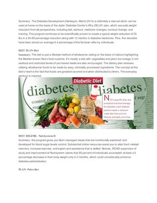 Summary: The Diabetes Development (Harlequin, March 2014) is definitely a manual which can be
used at home on the basis of the Joslin Diabetes Center’s Why DELAY plan, which assaults weight
reduction from all perspectives, including diet, workout, medicine changes, conduct change, and
training. This program continues to be scientifically proven to create a typical weight reduction of 25
lbs in a 50-60 percentage reduction along with 12 months in diabetes medicines. Plus, five decades
have been stored on average 6.4 percentage of the fat down after by individuals.
DIET PLAN Diet
Summary: The diet is just a lifestyle method of wholesome eating on the basis of nations highlighting
the Mediterranean Sea’s food customs. It’s mostly a diet with vegetables and plant-but omega-3-rich
seafood and restricted levels of pet-based meals are also encouraged. The dietary plan stresses
utilizing wholesome foods to be made by easy, minimally-processed ingredients. The concept at this
diet’s heart is the fact that foods are greatest savored and when distributed to others. The everyday
workout is inspired.
DIET REGIME: Nutrisystem D
Summary: the program gives you Nutri-managed meals that are nutritionally examined and
developed for blood sugar levels control. Substantial online resources assist you to alter food-related
manners, increase exercise, and expert and assistance that is skilled. Nichols, ROAD supervisor of
study and improvement at Nutrisystem claims that 80 percent of individuals accomplish at least a 5
percentage decrease in their body weight only in 3 months, which could considerably enhance
diabetes administration
PLAN: Paleo diet
 