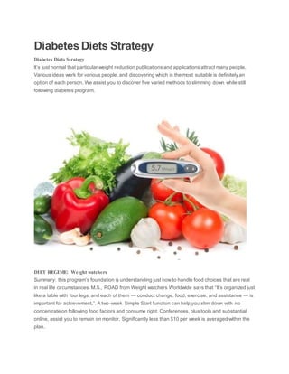 Diabetes Diets Strategy
Diabetes Diets Strategy
It’s just normal that particular weight reduction publications and applications attract many people.
Various ideas work for various people, and discovering which is the most suitable is definitely an
option of each person. We assist you to discover five varied methods to slimming down while still
following diabetes program.
DIET REGIME: Weight watchers
Summary: this program’s foundation is understanding just how to handle food choices that are real
in real life circumstances. M.S., ROAD from Weight watchers Worldwide says that “It’s organized just
like a table with four legs, and each of them — conduct change, food, exercise, and assistance — is
important for achievement,”. A two-week Simple Start function can help you slim down with no
concentrate on following food factors and consume right. Conferences, plus tools and substantial
online, assist you to remain on monitor. Significantly less than $10 per week is averaged within the
plan.
 