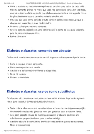 09/10/2021 13:08 DIABETES E ABACATES: COMO ELES AJUDAM A SUA GLICEMIA! - Controle da Diabetes Brasil
https://controledadiabetes.com.br/diabetes-e-abacates/ 10/14
Corte o abacate no sentido do comprimento, de cima para baixo, de cada lado.
Há uma semente grande no meio, que você não conseguirá cortar. Em vez disso,
você deve inserir a faca até sentir que ela bateu na semente, e em seguida, cortar
longitudinalmente todo o caminho ao redor do abacate.
Uma vez que você tenha cortado o fruto com um corte ao seu redor, pegue o
abacate em suas mãos e puxe os dois lados.
Use uma colher para retirar a semente.
Retire a pele do abacate com uma colher ou use a ponta da faca para separar a
pele da parte macia comestível.
Fatie e divirta-se!
 
Diabetes e abacates: comendo um abacate
O abacate é uma fruta extremamente versátil. Algumas coisas que você pode tentar:
Corte e coloque em um sanduíche.
Cube e coloque em uma salada.
Amasse-o e adicione suco de limão e especiarias.
Passe na torrada.
Use em um omelete.
 
Diabetes e abacates: use-os como substitutos
Os abacates são cremosos e ricos, com um leve sabor a nozes. Aqui estão algumas
ideias para substituir outras gorduras por abacates:
Tente colocar abacate na sua torrada matinal ao invés de manteiga ou requeijão.
Você estará substituindo gorduras ruins por gorduras boas e ricas em fibras.
Asse com abacate em vez de manteiga ou azeite. O abacate pode ser um
substituto na proporção de um para um da manteiga.
Adicione abacate a sua vitamina em vez de leite para um ganho de nutrientes,
fibras e fito químicos.
 