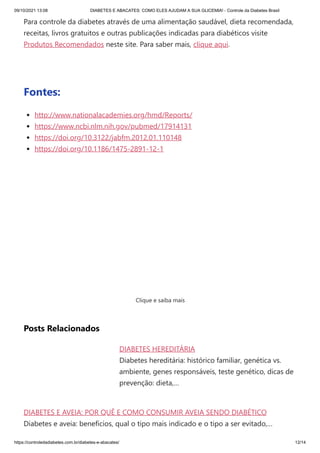 09/10/2021 13:08 DIABETES E ABACATES: COMO ELES AJUDAM A SUA GLICEMIA! - Controle da Diabetes Brasil
https://controledadiabetes.com.br/diabetes-e-abacates/ 12/14
DIABETES HEREDITÁRIA
Diabetes hereditária: histórico familiar, genética vs.
ambiente, genes responsáveis, teste genético, dicas de
prevenção: dieta,…
DIABETES E AVEIA: POR QUÊ E COMO CONSUMIR AVEIA SENDO DIABÉTICO
Diabetes e aveia: benefícios, qual o tipo mais indicado e o tipo a ser evitado,…
Para controle da diabetes através de uma alimentação saudável, dieta recomendada,
receitas, livros gratuitos e outras publicações indicadas para diabéticos visite
Produtos Recomendados neste site. Para saber mais, clique aqui.
 
Fontes:
http://www.nationalacademies.org/hmd/Reports/
https://www.ncbi.nlm.nih.gov/pubmed/17914131
https://doi.org/10.3122/jabfm.2012.01.110148
https://doi.org/10.1186/1475-2891-12-1
Clique e saiba mais
Posts Relacionados
 