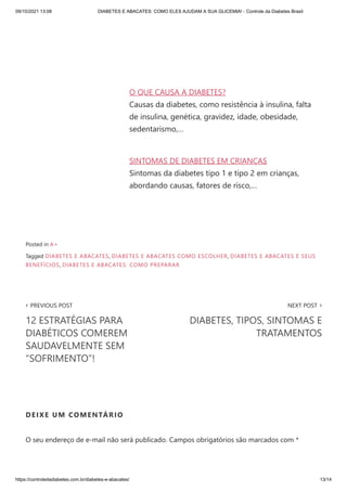 09/10/2021 13:08 DIABETES E ABACATES: COMO ELES AJUDAM A SUA GLICEMIA! - Controle da Diabetes Brasil
https://controledadiabetes.com.br/diabetes-e-abacates/ 13/14
O QUE CAUSA A DIABETES?
Causas da diabetes, como resistência à insulina, falta
de insulina, genética, gravidez, idade, obesidade,
sedentarismo,…
SINTOMAS DE DIABETES EM CRIANÇAS
Sintomas da diabetes tipo 1 e tipo 2 em crianças,
abordando causas, fatores de risco,…
‹ PREVIOUS POST
12 ESTRATÉGIAS PARA
DIABÉTICOS COMEREM
SAUDAVELMENTE SEM
“SOFRIMENTO”!
NEXT POST ›
DIABETES, TIPOS, SINTOMAS E
TRATAMENTOS
Posted in A+
Tagged DIABETES E ABACATES, DIABETES E ABACATES COMO ESCOLHER, DIABETES E ABACATES E SEUS
BENEFÍCIOS, DIABETES E ABACATES: COMO PREPARAR
DEIXE UM COMENTÁRIO
O seu endereço de e-mail não será publicado. Campos obrigatórios são marcados com *
 