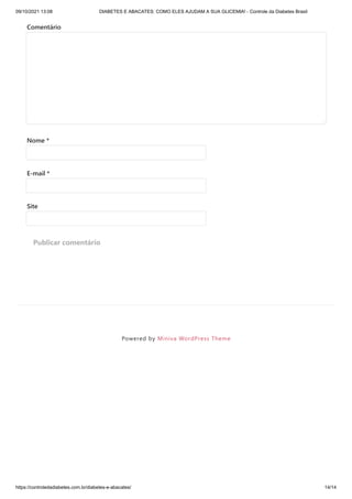 09/10/2021 13:08 DIABETES E ABACATES: COMO ELES AJUDAM A SUA GLICEMIA! - Controle da Diabetes Brasil
https://controledadiabetes.com.br/diabetes-e-abacates/ 14/14
Powered by Miniva WordPress Theme
Comentário
Nome *
E-mail *
Site
Publicar comentário
 