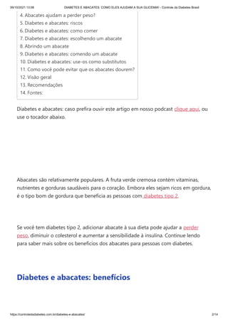 09/10/2021 13:08 DIABETES E ABACATES: COMO ELES AJUDAM A SUA GLICEMIA! - Controle da Diabetes Brasil
https://controledadiabetes.com.br/diabetes-e-abacates/ 2/14
Diabetes e abacates: caso prefira ouvir este artigo em nosso podcast clique aqui, ou
use o tocador abaixo.
 
Abacates são relativamente populares. A fruta verde cremosa contém vitaminas,
nutrientes e gorduras saudáveis ​
​
para o coração. Embora eles sejam ricos em gordura,
é o tipo bom de gordura que beneficia as pessoas com diabetes tipo 2.
 
Se você tem diabetes tipo 2, adicionar abacate à sua dieta pode ajudar a perder
peso, diminuir o colesterol e aumentar a sensibilidade à insulina. Continue lendo
para saber mais sobre os benefícios dos abacates para pessoas com diabetes.
 
Diabetes e abacates: benefícios
 
4. Abacates ajudam a perder peso?
5. Diabetes e abacates: riscos
6. Diabetes e abacates: como comer
7. Diabetes e abacates: escolhendo um abacate
8. Abrindo um abacate
9. Diabetes e abacates: comendo um abacate
10. Diabetes e abacates: use-os como substitutos
11. Como você pode evitar que os abacates dourem?
12. Visão geral
13. Recomendações
14. Fontes:
 