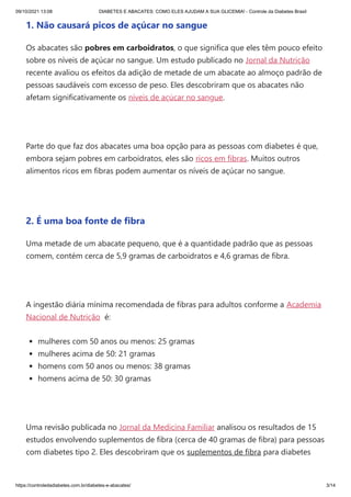 09/10/2021 13:08 DIABETES E ABACATES: COMO ELES AJUDAM A SUA GLICEMIA! - Controle da Diabetes Brasil
https://controledadiabetes.com.br/diabetes-e-abacates/ 3/14
1. Não causará picos de açúcar no sangue
Os abacates são pobres em carboidratos, o que significa que eles têm pouco efeito
sobre os níveis de açúcar no sangue. Um estudo publicado no Jornal da Nutrição
recente avaliou os efeitos da adição de metade de um abacate ao almoço padrão de
pessoas saudáveis ​
​
com excesso de peso. Eles descobriram que os abacates não
afetam significativamente os níveis de açúcar no sangue.
 
Parte do que faz dos abacates uma boa opção para as pessoas com diabetes é que,
embora sejam pobres em carboidratos, eles são ricos em fibras. Muitos outros
alimentos ricos em fibras podem aumentar os níveis de açúcar no sangue.
 
2. É uma boa fonte de fibra
Uma metade de um abacate pequeno, que é a quantidade padrão que as pessoas
comem, contém cerca de 5,9 gramas de carboidratos e 4,6 gramas de fibra.
 
A ingestão diária mínima recomendada de fibras para adultos conforme a Academia
Nacional de Nutrição  é:
mulheres com 50 anos ou menos: 25 gramas
mulheres acima de 50: 21 gramas
homens com 50 anos ou menos: 38 gramas
homens acima de 50: 30 gramas
 
Uma revisão publicada no Jornal da Medicina Familiar analisou os resultados de 15
estudos envolvendo suplementos de fibra (cerca de 40 gramas de fibra) para pessoas
com diabetes tipo 2. Eles descobriram que os suplementos de fibra para diabetes
 