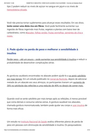 09/10/2021 13:08 DIABETES E ABACATES: COMO ELES AJUDAM A SUA GLICEMIA! - Controle da Diabetes Brasil
https://controledadiabetes.com.br/diabetes-e-abacates/ 4/14
tipo 2 podem reduzir os níveis de açúcar no sangue em jejum e os níveis de
hemoglobina glicada.
 
Você não precisa tomar suplementos para alcançar esses resultados. Em vez disso,
tente comer uma dieta rica em fibras. Você pode facilmente aumentar sua
ingestão de fibras ingerindo mais frutas, vegetais e plantas com baixo teor de
carboidratos, como abacates, folhas verdes, frutas vermelhas, sementes de chia e
nozes.
 
3. Pode ajudar na perda de peso e melhorar a sensibilidade à
insulina
Perder peso – até um pouco – pode aumentar sua sensibilidade à insulina e reduzir a
probabilidade de desenvolver complicações sérias.
 
As gorduras saudáveis ​
​
encontradas no abacate podem ajudá-lo a se sentir satisfeito
por mais tempo. Em um estudo publicado no Jornal da Nutrição, depois de adicionar
metade de um abacate aos seus almoços, os participantes tiveram um aumento de
26% na satisfação das refeições e uma redução de 40% no desejo de comer mais.
 
Quando você se sente satisfeito por mais tempo após as refeições, é menos provável
que coma demais e consuma calorias extras. A gordura saudável nos abacates,
chamada gordura monoinsaturada, também pode ajudar seu corpo a usar insulina de
forma mais eficaz.
 
Um estudo no Instituto Nacional de Saúde avaliou diferentes planos de perda de
peso em pessoas com diminuição da sensibilidade à insulina. Os pesquisadores
 