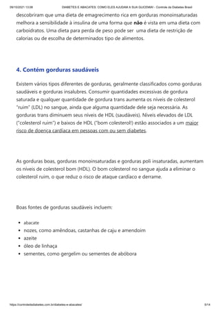 09/10/2021 13:08 DIABETES E ABACATES: COMO ELES AJUDAM A SUA GLICEMIA! - Controle da Diabetes Brasil
https://controledadiabetes.com.br/diabetes-e-abacates/ 5/14
descobriram que uma dieta de emagrecimento rica em gorduras monoinsaturadas
melhora a sensibilidade à insulina de uma forma que não é vista em uma dieta com
carboidratos. Uma dieta para perda de peso pode ser  uma dieta de restrição de
calorias ou de escolha de determinados tipo de alimentos.
 
4. Contém gorduras saudáveis
Existem vários tipos diferentes de gorduras, geralmente classificados como gorduras
saudáveis ​
​
e gorduras insalubres. Consumir quantidades excessivas de gordura
saturada e qualquer quantidade de gordura trans aumenta os níveis de colesterol
“ruim” (LDL) no sangue, ainda que alguma quantidade dele seja necessária. As
gorduras trans diminuem seus níveis de HDL (saudáveis). Níveis elevados de LDL
(“colesterol ruim”) e baixos de HDL (“bom colesterol!) estão associados a um maior
risco de doença cardíaca em pessoas com ou sem diabetes.
 
As gorduras boas, gorduras monoinsaturadas e gorduras poli insaturadas, aumentam
os níveis de colesterol bom (HDL). O bom colesterol no sangue ajuda a eliminar o
colesterol ruim, o que reduz o risco de ataque cardíaco e derrame.
 
Boas fontes de gorduras saudáveis ​
​
incluem:
abacate
nozes, como amêndoas, castanhas de caju e amendoim
azeite
óleo de linhaça
sementes, como gergelim ou sementes de abóbora
 
 
 