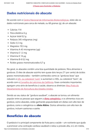09/10/2021 13:08 DIABETES E ABACATES: COMO ELES AJUDAM A SUA GLICEMIA! - Controle da Diabetes Brasil
https://controledadiabetes.com.br/diabetes-e-abacates/ 6/14
3 Passos para Controlar a Diabetes
Dados nutricionais do abacate
De acordo com o Centro Nacional de Informações Biotecnológicas, estes são os
dados nutricionais para cerca de metade, ou 68 gramas (g), de um abacate: 
Calorias 114
Fibra dietética 6 g
Açúcar total 0,2 g
Potássio 345 miligramas (mg)
Sódio 5,5 mg
Magnésio 19,5 mg
Vitamina A 43 microgramas (μg)
Vitamina E 1,3 mg
Vitamina K 14 μg
Vitamina B-6 0,2 mg
Ácidos graxos monoinsaturados 6,7 g
No geral, os abacates contêm uma boa quantidade de potássio, fibra alimentar e
gorduras. O óleo de abacate sozinho tem quase dois terços (71 por cento) de ácidos
graxos monoinsaturados – também conhecidos como as “gorduras boas” que
reduzem o LDL, ou colesterol “ruim” e aumentam o HDL, ou colesterol “bom”, de
acordo com o Conselho de Laticínios da Califórnia. Esses conteúdos importantes
agregam uma série de benefícios à saúde, observa as diretrizes Meu Prato do
Departamento de Agricultura dos Estados Unidos.
Devido ao seu status de “gordura saudável”, o abacate se tornou um alimento
popular entre as pessoas que seguem a dieta cetogênica, e os alimentos ricos em
gordura, como abacates, estão ganhando popularidade em dietas com alto teor de
gordura, como o cetogênica e a dieta Atkins. Outros alimentos com alto teor de
gordura, incluem azeitonas e azeite.
Benefícios do abacate
O potássio é o principal componente da fruta para a saúde – um nutriente que ajuda
a promover uma contração cardíaca saudável e reduz a pressão alta, e é, em média,
 