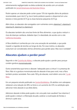09/10/2021 13:08 DIABETES E ABACATES: COMO ELES AJUDAM A SUA GLICEMIA! - Controle da Diabetes Brasil
https://controledadiabetes.com.br/diabetes-e-abacates/ 7/14
extremamente negligenciado na dieta ocidental, de acordo com um estudo
publicado no Jornal Americano de Nutrição Clínica.
Porém apenas um abacate pode conter quase 15% da ingestão diária de potássio
recomendada, que é de 4,7 g. Isso é tanto potássio quanto o disponível em uma
banana e meia grande (0,73 g) ou duas bananas pequenas (0,72 g).
Além disso, os abacates são carregados com nutrientes como vitamina C, vitamina K,
vitamina B, vitamina E e vitamina A.
Os abacates também são uma boa fonte de fibra alimentar, o que ajuda a reduzir o
risco de doenças cardíacas, diabetes tipo 2 e obesidade, de acordo com o site
California Avocados.
A fibra dietética é conhecida por criar uma sensação de saciedade, o que pode
impedir a ingestão de lanches ao longo do dia. Por esse motivo, os abacates
costumam ser considerados ótimos alimentos para perder peso. Mas isso é verdade?
Abacates ajudam a perder peso?
Segundo o site Cozinha do Abbey, o abacate pode ajudar a perder peso porque
contém gordura monoinsaturada.
Outra característica que torna o abacate “adequado para a cintura” é a presença de
fibra. Não só a gordura monoinsaturada do abacate é boa para você, mas a fibra
também produz saciedade. Para cada 100 g de abacate, você obtém cerca de 7 g de
fibra.
Em um pequeno estudo publicado na Central BioMédica, 26 adultos com sobrepeso
relataram uma redução de 28% na fome e um aumento de 23% na satisfação após
adicionar meio abacate à sua dieta diária.
Adicionar abacate à dieta pode ajudar a ter uma pele mais saudável. Sua vitamina C
pode ajudar a reduzir a inflamação da pele, acelerar a cicatrização de feridas e
diminuir a pele seca.
 