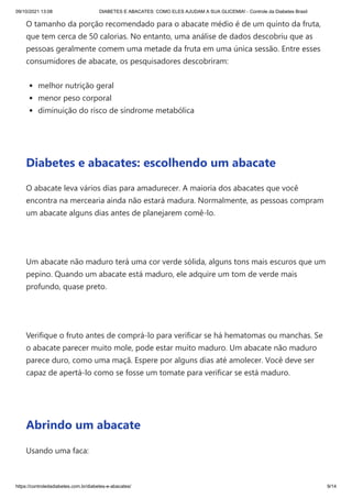 09/10/2021 13:08 DIABETES E ABACATES: COMO ELES AJUDAM A SUA GLICEMIA! - Controle da Diabetes Brasil
https://controledadiabetes.com.br/diabetes-e-abacates/ 9/14
O tamanho da porção recomendado para o abacate médio é de um quinto da fruta,
que tem cerca de 50 calorias. No entanto, uma análise de dados descobriu que as
pessoas geralmente comem uma metade da fruta em uma única sessão. Entre esses
consumidores de abacate, os pesquisadores descobriram:
melhor nutrição geral
menor peso corporal
diminuição do risco de síndrome metabólica
 
Diabetes e abacates: escolhendo um abacate
O abacate leva vários dias para amadurecer. A maioria dos abacates que você
encontra na mercearia ainda não estará madura. Normalmente, as pessoas compram
um abacate alguns dias antes de planejarem comê-lo.
 
Um abacate não maduro terá uma cor verde sólida, alguns tons mais escuros que um
pepino. Quando um abacate está maduro, ele adquire um tom de verde mais
profundo, quase preto.
 
Verifique o fruto antes de comprá-lo para verificar se há hematomas ou manchas. Se
o abacate parecer muito mole, pode estar muito maduro. Um abacate não maduro
parece duro, como uma maçã. Espere por alguns dias até amolecer. Você deve ser
capaz de apertá-lo como se fosse um tomate para verificar se está maduro.
 
Abrindo um abacate
Usando uma faca:
 