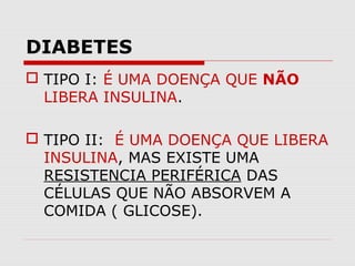 DIABETES
 TIPO I: É UMA DOENÇA QUE NÃO
LIBERA INSULINA.
 TIPO II: É UMA DOENÇA QUE LIBERA
INSULINA, MAS EXISTE UMA
RESISTENCIA PERIFÉRICA DAS
CÉLULAS QUE NÃO ABSORVEM A
COMIDA ( GLICOSE).

 