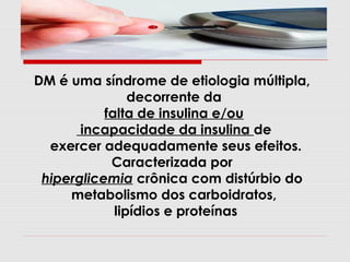 DM é uma síndrome de etiologia múltipla,
decorrente da
falta de insulina e/ou
incapacidade da insulina de
exercer adequadamente seus efeitos.
Caracterizada por
hiperglicemia crônica com distúrbio do
metabolismo dos carboidratos,
lipídios e proteínas

 