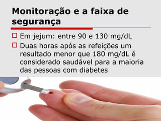 Monitoração e a faixa de
segurança
 Em jejum: entre 90 e 130 mg/dL
 Duas horas após as refeições um
resultado menor que 180 mg/dL é
considerado saudável para a maioria
das pessoas com diabetes

 