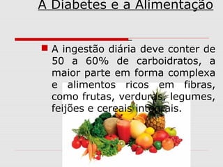 A Diabetes e a Alimentação
 A ingestão diária deve conter de
50 a 60% de carboidratos, a
maior parte em forma complexa
e alimentos ricos em fibras,
como frutas, verduras, legumes,
feijões e cereais integrais.

 