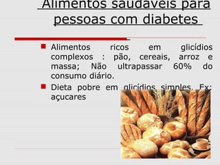 Alimentos saudáveis para
pessoas com diabetes
 Alimentos
ricos
em
glicídios
complexos : pão, cereais, arroz e
massa; Não ultrapassar 60% do
consumo diário.
 Dieta pobre em glicídios simples. Ex:
açucares

 