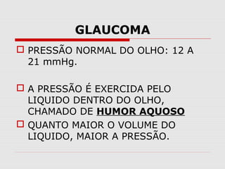 GLAUCOMA
 PRESSÃO NORMAL DO OLHO: 12 A
21 mmHg.
 A PRESSÃO É EXERCIDA PELO
LIQUIDO DENTRO DO OLHO,
CHAMADO DE HUMOR AQUOSO
 QUANTO MAIOR O VOLUME DO
LIQUIDO, MAIOR A PRESSÃO.

 