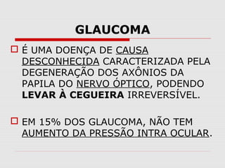 GLAUCOMA
 É UMA DOENÇA DE CAUSA
DESCONHECIDA CARACTERIZADA PELA
DEGENERAÇÃO DOS AXÔNIOS DA
PAPILA DO NERVO ÓPTICO, PODENDO
LEVAR À CEGUEIRA IRREVERSÍVEL.
 EM 15% DOS GLAUCOMA, NÃO TEM
AUMENTO DA PRESSÃO INTRA OCULAR.

 