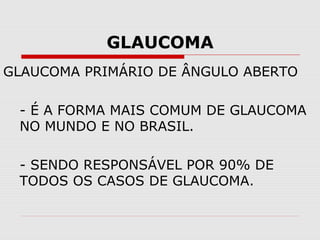 GLAUCOMA
GLAUCOMA PRIMÁRIO DE ÂNGULO ABERTO
- É A FORMA MAIS COMUM DE GLAUCOMA
NO MUNDO E NO BRASIL.
- SENDO RESPONSÁVEL POR 90% DE
TODOS OS CASOS DE GLAUCOMA.

 