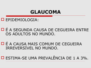 GLAUCOMA
 EPIDEMIOLOGIA:
 É A SEGUNDA CAUSA DE CEGUEIRA ENTRE
OS ADULTOS NO MUNDO.
 É A CAUSA MAIS COMUM DE CEGUEIRA
IRREVERSÍVEL NO MUNDO.
 ESTIMA-SE UMA PREVALÊNCIA DE 1 A 3%.

 