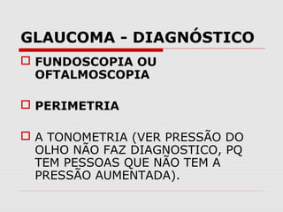 GLAUCOMA - DIAGNÓSTICO
 FUNDOSCOPIA OU
OFTALMOSCOPIA
 PERIMETRIA
 A TONOMETRIA (VER PRESSÃO DO
OLHO NÃO FAZ DIAGNOSTICO, PQ
TEM PESSOAS QUE NÃO TEM A
PRESSÃO AUMENTADA).

 