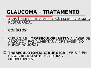 GLAUCOMA - TRATAMENTO
 A VISÃO QUE FOI PERDIDA NÃO PODE SER MAIS
RESTAURADA.
 COLÍRIOS
 CIRURGIAS : TRABECULOPLASTIA A LASER DE
ARGÔNIO ( FAZ AUMENTAR A DRENAGEM DO
HUMOR AQUOSO)
 TRABECULOTOMIA CIRÚRGICA ( SE FAZ EM
CASOS REFRATÁIOS AS OUTRAS
MODALIDADES)

 