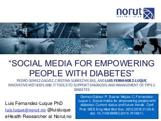 “SOCIAL MEDIA FOR EMPOWERING
PEOPLE WITH DIABETES”
PEDRO GOMEZ-GALVEZ, CRISTINA SUÁREZ MEJÍAS, AND LUIS FERNANDEZ-LUQUE
INNOVATIVE METHODS AND IT TOOLS TO SUPPORT DIAGNOSIS AND MANAGEMENT OF TYPE 2
DIABETES
Luis Fernandez-Luque PhD
luis.luque@norut.no @luisluque
eHealth Researcher at Norut.no
Gomez-Galvez P, Suarez Mejias C, Fernandez-
Luque L. Social media for empowering people with
diabetes: Current status and future trends. Conf
Proc IEEE Eng Med Biol Soc. 2015;2015:2135-8.
doi: 10.1109/EMBC.2015.7318811.
 