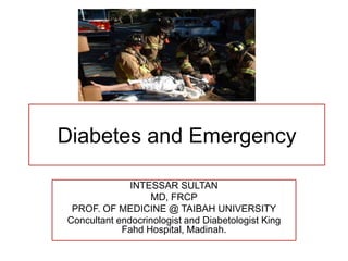 Diabetes and Emergency
INTESSAR SULTAN
MD, FRCP
PROF. OF MEDICINE @ TAIBAH UNIVERSITY
Concultant endocrinologist and Diabetologist King
Fahd Hospital, Madinah.
 
