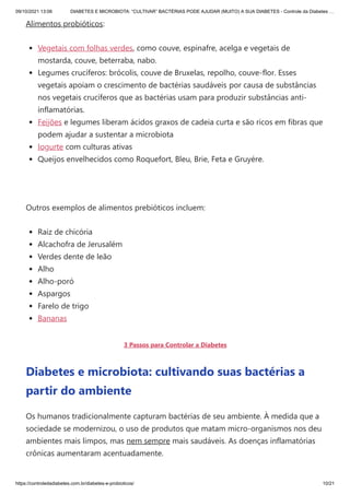 09/10/2021 13:06 DIABETES E MICROBIOTA: “CULTIVAR” BACTÉRIAS PODE AJUDAR (MUITO) A SUA DIABETES - Controle da Diabetes …
https://controledadiabetes.com.br/diabetes-e-probioticos/ 10/21
Alimentos probióticos:
Vegetais com folhas verdes, como couve, espinafre, acelga e vegetais de
mostarda, couve, beterraba, nabo.
Legumes crucíferos: brócolis, couve de Bruxelas, repolho, couve-flor. Esses
vegetais apoiam o crescimento de bactérias saudáveis ​
​
por causa de substâncias
nos vegetais crucíferos que as bactérias usam para produzir substâncias anti-
inflamatórias.
Feijões e legumes liberam ácidos graxos de cadeia curta e são ricos em fibras que
podem ajudar a sustentar a microbiota
Iogurte com culturas ativas
Queijos envelhecidos como Roquefort, Bleu, Brie, Feta e Gruyére.
 
Outros exemplos de alimentos prebióticos incluem:
Raiz de chicória
Alcachofra de Jerusalém
Verdes dente de leão
Alho
Alho-poró
Aspargos
Farelo de trigo
Bananas
3 Passos para Controlar a Diabetes
Diabetes e microbiota: cultivando suas bactérias a
partir do ambiente
Os humanos tradicionalmente capturam bactérias de seu ambiente. À medida que a
sociedade se modernizou, o uso de produtos que matam micro-organismos nos deu
ambientes mais limpos, mas nem sempre mais saudáveis. As doenças inflamatórias
crônicas aumentaram acentuadamente.
 