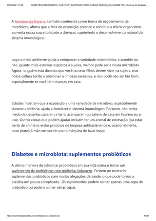 09/10/2021 13:06 DIABETES E MICROBIOTA: “CULTIVAR” BACTÉRIAS PODE AJUDAR (MUITO) A SUA DIABETES - Controle da Diabetes …
https://controledadiabetes.com.br/diabetes-e-probioticos/ 11/21
 
A hipótese da higiene, também conhecida como teoria do esgotamento da
microbiota, afirma que a falta de exposição precoce e contínua a micro-organismos
aumenta nossa suscetibilidade a doenças, suprimindo o desenvolvimento natural do
sistema imunológico.
 
Logo o meio ambiente ajuda a enriquecer a variedade microbiótica: e acredite ou
não, quanto mais estamos expostos à sujeira, melhor pode ser a nossa microbiota.
Agora, ninguém está dizendo que você ou seus filhos devem viver na sujeira, mas
nossa cultura tende a promover a limpeza excessiva, e isso pode não ser tão bom,
especialmente se você tem crianças em casa.
 
Estudos mostram que a exposição a uma variedade de micróbios, especialmente
durante a infância, ajuda a fortalecer o sistema imunológico. Portanto, não tenha
medo de deixá-los cavarem a terra, acamparem ou saírem de casa em ficarem ao ar
livre. Outras coisas que podem ajudar incluem ter um animal de estimação (ou estar
perto de animais), evitar produtos de limpeza antibacterianos e, ocasionalmente,
lavar pratos à mão em vez de usar a máquina de lavar louça.
 
Diabetes e microbiota: suplementos probióticos
A última maneira de adicionar probióticos em sua vida diária é tomar um
suplemento de probióticos com múltiplas linhagens. Existem no mercado
suplementos probióticos com muitas alegações de saúde, o que pode tornar a
escolha um pouco complicada.  Os suplementos podem conter apenas uma cepa de
probiótico ou podem conter várias cepas.
 
 