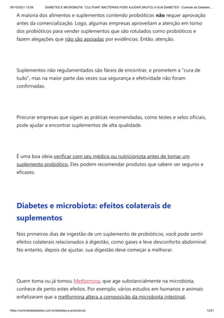 09/10/2021 13:06 DIABETES E MICROBIOTA: “CULTIVAR” BACTÉRIAS PODE AJUDAR (MUITO) A SUA DIABETES - Controle da Diabetes …
https://controledadiabetes.com.br/diabetes-e-probioticos/ 12/21
A maioria dos alimentos e suplementos contendo probióticos não requer aprovação
antes da comercialização. Logo, algumas empresas aproveitam a atenção em torno
dos probióticos para vender suplementos que são rotulados como probióticos e
fazem alegações que não são apoiadas por evidências. Então, atenção.
 
Suplementos não regulamentados são fáceis de encontrar, e prometem a “cura de
tudo”, mas na maior parte das vezes sua segurança e efetividade não foram
confirmadas.
 
Procurar empresas que sigam as práticas recomendadas, como testes e selos oficiais,
pode ajudar a encontrar suplementos de alta qualidade.
 
É uma boa ideia verificar com seu médico ou nutricionista antes de tomar um
suplemento probiótico. Eles podem recomendar produtos que sabem ser seguros e
eficazes.
 
Diabetes e microbiota: efeitos colaterais de
suplementos
Nos primeiros dias de ingestão de um suplemento de probióticos, você pode sentir
efeitos colaterais relacionados à digestão, como gases e leve desconforto abdominal.
No entanto, depois de ajustar, sua digestão deve começar a melhorar.
 
Quem toma ou já tomou Metformina, que age substancialmente na microbiota,
conhece de perto estes efeitos. Por exemplo, vários estudos em humanos e animais
enfatizaram que a metformina altera a composição da microbiota intestinal,
 