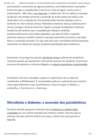 09/10/2021 13:06 DIABETES E MICROBIOTA: “CULTIVAR” BACTÉRIAS PODE AJUDAR (MUITO) A SUA DIABETES - Controle da Diabetes …
https://controledadiabetes.com.br/diabetes-e-probioticos/ 13/21
aumentando o crescimento de algumas bactérias, como Akkermansia muciniphila,
Escherichia spp. ou Lactobacillus e diminui os níveis de alguns outros como o
Intestinibacter.  Além disso, nos intestinos, a metformina não só melhora a captação
de glicose, mas também promove a produção de ácidos graxos de cadeia curta
(associados com a redução do risco de desenvolver diversas doenças, como a
síndrome do cólon irritável, doença inflamatória intestinal, doença cardiovascular e
câncer), protege a barreira intestinal e regula a secreção de peptídeos intestinais
(evidências demonstram que a saciedade pós refeição é atribuída
predominantemente à ação destes peptídeos, que além de inibir a ingestão
alimentar excessiva, também induzem a secreção pancreática (insulina), a secreção
biliar e a contração vesicular). Ou seja, está claro que a microbiota intestinal participa
ativamente nos efeitos de redução da glicemia produzidos pela metformina.
 
Acrescente-se que algumas pessoas não devem tomar suplementos probióticos,
incluindo pessoas que apresentam crescimento excessivo de leveduras, crescimento
excessivo de bactérias no intestino delgado ou sistema imunológico comprometido.
 
As bactérias mais bem estudadas usadas em suplementos são as cepas de
Lactobacillus e Bifidobactéria. É recomendado ainda um suplemento que contenha
várias cepas diferentes e que, de preferência, inclua B. longum, B. Bifidum, L.
acidophilus, L. fermentum e L. rhamnosus.
 
Microbiota e diabetes: a ascensão dos psicobióticos
Na última década, pesquisas mostraram que o intestino e o cérebro estão
conectados em um sistema chamado eixo intestino-cérebro. Este eixo liga os
sistemas nervosos central e entérico do corpo, o último dos quais governa a
digestão.
 
 