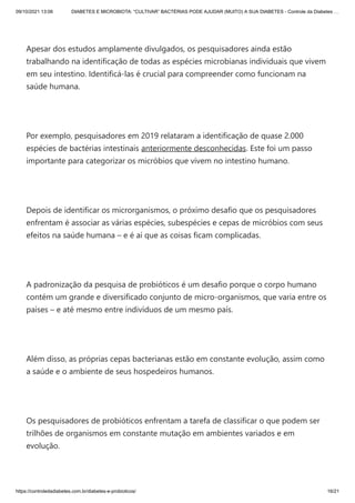09/10/2021 13:06 DIABETES E MICROBIOTA: “CULTIVAR” BACTÉRIAS PODE AJUDAR (MUITO) A SUA DIABETES - Controle da Diabetes …
https://controledadiabetes.com.br/diabetes-e-probioticos/ 16/21
 
Apesar dos estudos amplamente divulgados, os pesquisadores ainda estão
trabalhando na identificação de todas as espécies microbianas individuais que vivem
em seu intestino. Identificá-las é crucial para compreender como funcionam na
saúde humana.
 
Por exemplo, pesquisadores em 2019 relataram a identificação de quase 2.000
espécies de bactérias intestinais anteriormente desconhecidas. Este foi um passo
importante para categorizar os micróbios que vivem no intestino humano.
 
Depois de identificar os microrganismos, o próximo desafio que os pesquisadores
enfrentam é associar as várias espécies, subespécies e cepas de micróbios com seus
efeitos na saúde humana – e é aí que as coisas ficam complicadas.
 
A padronização da pesquisa de probióticos é um desafio porque o corpo humano
contém um grande e diversificado conjunto de micro-organismos, que varia entre os
países – e até mesmo entre indivíduos de um mesmo país.
 
Além disso, as próprias cepas bacterianas estão em constante evolução, assim como
a saúde e o ambiente de seus hospedeiros humanos.
 
Os pesquisadores de probióticos enfrentam a tarefa de classificar o que podem ser
trilhões de organismos em constante mutação em ambientes variados e em
evolução.
 
 