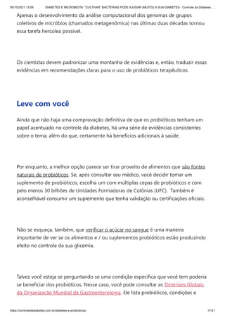 09/10/2021 13:06 DIABETES E MICROBIOTA: “CULTIVAR” BACTÉRIAS PODE AJUDAR (MUITO) A SUA DIABETES - Controle da Diabetes …
https://controledadiabetes.com.br/diabetes-e-probioticos/ 17/21
Apenas o desenvolvimento da análise computacional dos genomas de grupos
coletivos de micróbios (chamados metagenômica) nas últimas duas décadas tornou
essa tarefa hercúlea possível.
 
Os cientistas devem padronizar uma montanha de evidências e, então, traduzir essas
evidências em recomendações claras para o uso de probióticos terapêuticos.
 
Leve com você
Ainda que não haja uma comprovação definitiva de que os probióticos tenham um
papel acentuado no controle da diabetes, há uma série de evidências consistentes
sobre o tema, além do que, certamente há benefícios adicionais à saúde.
 
Por enquanto, a melhor opção parece ser tirar proveito de alimentos que são fontes
naturais de probióticos. Se, após consultar seu médico, você decidir tomar um
suplemento de probióticos, escolha um com múltiplas cepas de probióticos e com
pelo menos 30 bilhões de Unidades Formadoras de Colônias (UFC).  Também é
aconselhável consumir um suplemento que tenha validação ou certificações oficiais.
 
Não se esqueça, também, que verificar o açúcar no sangue é uma maneira
importante de ver se os alimentos e / ou suplementos probióticos estão produzindo
efeito no controle da sua glicemia.
 
Talvez você esteja se perguntando se uma condição específica que você tem poderia
se beneficiar dos probióticos. Nesse caso, você pode consultar as Diretrizes Globais
da Organização Mundial de Gastroenterologia. Ele lista probióticos, condições e
 