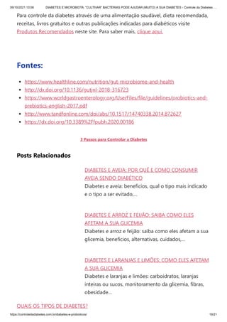 09/10/2021 13:06 DIABETES E MICROBIOTA: “CULTIVAR” BACTÉRIAS PODE AJUDAR (MUITO) A SUA DIABETES - Controle da Diabetes …
https://controledadiabetes.com.br/diabetes-e-probioticos/ 19/21
DIABETES E AVEIA: POR QUÊ E COMO CONSUMIR
AVEIA SENDO DIABÉTICO
Diabetes e aveia: benefícios, qual o tipo mais indicado
e o tipo a ser evitado,…
DIABETES E ARROZ E FEIJÃO: SAIBA COMO ELES
AFETAM A SUA GLICEMIA
Diabetes e arroz e feijão: saiba como eles afetam a sua
glicemia, benefícios, alternativas, cuidados,…
DIABETES E LARANJAS E LIMÕES: COMO ELES AFETAM
A SUA GLICEMIA
Diabetes e laranjas e limões: carboidratos, laranjas
inteiras ou sucos, monitoramento da glicemia, fibras,
obesidade…
QUAIS OS TIPOS DE DIABETES?
Para controle da diabetes através de uma alimentação saudável, dieta recomendada,
receitas, livros gratuitos e outras publicações indicadas para diabéticos visite
Produtos Recomendados neste site. Para saber mais, clique aqui.
 
Fontes:
https://www.healthline.com/nutrition/gut-microbiome-and-health
http://dx.doi.org/10.1136/gutjnl-2018-316723
https://www.worldgastroenterology.org/UserFiles/file/guidelines/probiotics-and-
prebiotics-english-2017.pdf
http://www.tandfonline.com/doi/abs/10.1517/14740338.2014.872627
https://dx.doi.org/10.3389%2Ffpubh.2020.00186
3 Passos para Controlar a Diabetes
Posts Relacionados
 
