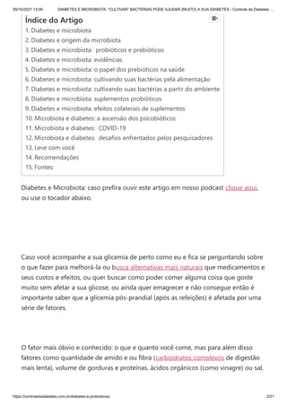 09/10/2021 13:06 DIABETES E MICROBIOTA: “CULTIVAR” BACTÉRIAS PODE AJUDAR (MUITO) A SUA DIABETES - Controle da Diabetes …
https://controledadiabetes.com.br/diabetes-e-probioticos/ 2/21
Diabetes e Microbiota: caso prefira ouvir este artigo em nosso podcast clique aqui,
ou use o tocador abaixo.
Caso você acompanhe a sua glicemia de perto como eu e fica se perguntando sobre
o que fazer para melhorá-la ou busca alternativas mais naturais que medicamentos e
seus custos e efeitos, ou quer buscar como poder comer alguma coisa que goste
muito sem afetar a sua glicose, ou ainda quer emagrecer e não consegue então é
importante saber que a glicemia pós-prandial (após as refeições) é afetada por uma
série de fatores.
 
O fator mais óbvio e conhecido: o que e quanto você come, mas para além disso
fatores como quantidade de amido e ou fibra (carboidratos complexos de digestão
mais lenta), volume de gorduras e proteínas, ácidos orgânicos (como vinagre) ou sal,
Índice do Artigo
1. Diabetes e microbiota
2. Diabetes e origem da microbiota
3. Diabetes e microbiota:  probióticos e prebióticos
4. Diabetes e microbiota: evidências
5. Diabetes e microbiota: o papel dos prebióticos na saúde
6. Diabetes e microbiota: cultivando suas bactérias pela alimentação
7. Diabetes e microbiota: cultivando suas bactérias a partir do ambiente
8. Diabetes e microbiota: suplementos probióticos
9. Diabetes e microbiota: efeitos colaterais de suplementos
10. Microbiota e diabetes: a ascensão dos psicobióticos
11. Microbiota e diabetes:  COVID-19 
12. Microbiota e diabetes:  desafios enfrentados pelos pesquisadores
13. Leve com você
14. Recomendações
15. Fontes:

 