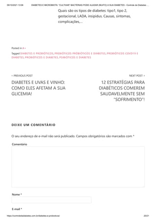 09/10/2021 13:06 DIABETES E MICROBIOTA: “CULTIVAR” BACTÉRIAS PODE AJUDAR (MUITO) A SUA DIABETES - Controle da Diabetes …
https://controledadiabetes.com.br/diabetes-e-probioticos/ 20/21
Quais são os tipos de diabetes: tipo1, tipo 2,
gestacional, LADA, insipidus. Causas, sintomas,
complicações,…
‹ PREVIOUS POST
DIABETES E UVAS E VINHO:
COMO ELES AFETAM A SUA
GLICEMIA!
NEXT POST ›
12 ESTRATÉGIAS PARA
DIABÉTICOS COMEREM
SAUDAVELMENTE SEM
“SOFRIMENTO”!
Posted in A+
Tagged DIABETES E PROBIÓTICOS, PREBIÓTICOS PRÓBIÓTICOS E DIABETES, PROBIÓTICOS COVD19 E
DIABETES, PROBIÓTICOS E DIABETES, PSIBIÓTICOS E DIABETES
DEIXE UM COMENTÁRIO
O seu endereço de e-mail não será publicado. Campos obrigatórios são marcados com *
Comentário
Nome *
E-mail *
 