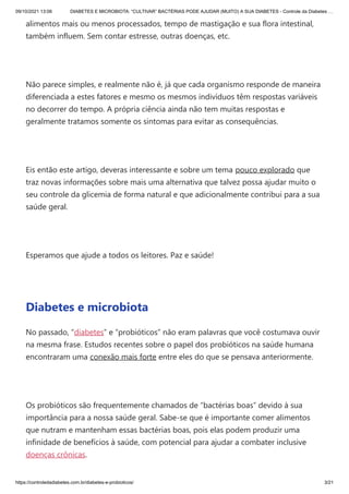 09/10/2021 13:06 DIABETES E MICROBIOTA: “CULTIVAR” BACTÉRIAS PODE AJUDAR (MUITO) A SUA DIABETES - Controle da Diabetes …
https://controledadiabetes.com.br/diabetes-e-probioticos/ 3/21
alimentos mais ou menos processados, tempo de mastigação e sua flora intestinal,
também influem. Sem contar estresse, outras doenças, etc.
 
Não parece simples, e realmente não é, já que cada organismo responde de maneira
diferenciada a estes fatores e mesmo os mesmos indivíduos têm respostas variáveis
no decorrer do tempo. A própria ciência ainda não tem muitas respostas e
geralmente tratamos somente os sintomas para evitar as consequências.
 
Eis então este artigo, deveras interessante e sobre um tema pouco explorado que
traz novas informações sobre mais uma alternativa que talvez possa ajudar muito o
seu controle da glicemia de forma natural e que adicionalmente contribui para a sua
saúde geral.
 
Esperamos que ajude a todos os leitores. Paz e saúde!
 
Diabetes e microbiota
No passado, “diabetes” e “probióticos” não eram palavras que você costumava ouvir
na mesma frase. Estudos recentes sobre o papel dos probióticos na saúde humana
encontraram uma conexão mais forte entre eles do que se pensava anteriormente.
 
Os probióticos são frequentemente chamados de “bactérias boas” devido à sua
importância para a nossa saúde geral. Sabe-se que é importante comer alimentos
que nutram e mantenham essas bactérias boas, pois elas podem produzir uma
infinidade de benefícios à saúde, com potencial para ajudar a combater inclusive
doenças crônicas.
 