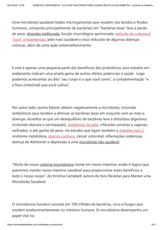 09/10/2021 13:06 DIABETES E MICROBIOTA: “CULTIVAR” BACTÉRIAS PODE AJUDAR (MUITO) A SUA DIABETES - Controle da Diabetes …
https://controledadiabetes.com.br/diabetes-e-probioticos/ 4/21
 
Uma microbiota saudável (todos microrganismos que residem nos tecidos e fluidos
humanos, composto principalmente de bactérias) em “bactérias boas” leva à perda
de peso, digestão melhorada, função imunológica aprimorada, redução do colesterol
“ruim” e hipertensão, pele mais saudável e risco reduzido de algumas doenças
crônicas, além de certa ação antienvelhecimento.
 
E esta é apenas uma pequena parte dos benefícios dos probióticos, pois estudos em
andamento indicam uma ampla gama de outros efeitos potenciais à saúde.  Logo
podemos acrescentar ao dito “seu corpo é o que você come”, a complementação “e
a flora (intestinal) que você cultiva”.
 
Por outro lado, outros fatores afetam negativamente a microbiota, incluindo
antibióticos (que tendem a eliminar as bactérias boas em conjunto com as más) e
doenças. Acredita-se que um desequilíbrio de bactérias leve a distúrbios digestivos
(incluindo diarreia e constipação), problemas de pele, infecções urinárias e vaginais,
resfriados, e até ganho de peso. Há estudos que ligam também a diabetes tipo 2,
síndrome metabólica, doença cardíaca, câncer colorretal, inflamações sistêmicas,
doença de Alzheimer e depressão a uma microbiota não saudável.
 
“Muito do nosso sistema imunológico reside em nosso intestino, então é lógico que
queremos manter nosso intestino saudável para proporcionar esses benefícios a
todo o nosso corpo”, diz Kristina Campbell, autora do livro Receitas para Manter uma
Microbiota Saudável.
 
O microbioma humano consiste em 100 trilhões de bactérias, vírus e fungos que
residem predominantemente no intestino humano. O microbioma desempenha um
papel vital no:
 