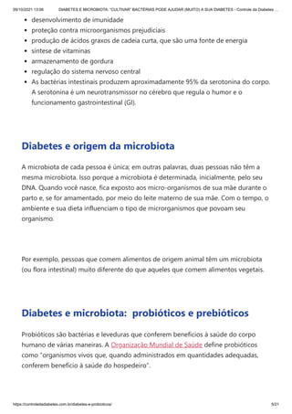 09/10/2021 13:06 DIABETES E MICROBIOTA: “CULTIVAR” BACTÉRIAS PODE AJUDAR (MUITO) A SUA DIABETES - Controle da Diabetes …
https://controledadiabetes.com.br/diabetes-e-probioticos/ 5/21
desenvolvimento de imunidade
proteção contra microorganismos prejudiciais
produção de ácidos graxos de cadeia curta, que são uma fonte de energia
síntese de vitaminas
armazenamento de gordura
regulação do sistema nervoso central
As bactérias intestinais produzem aproximadamente 95% da serotonina do corpo.
A serotonina é um neurotransmissor no cérebro que regula o humor e o
funcionamento gastrointestinal (GI).
 
Diabetes e origem da microbiota
A microbiota de cada pessoa é única; em outras palavras, duas pessoas não têm a
mesma microbiota. Isso porque a microbiota é determinada, inicialmente, pelo seu
DNA. Quando você nasce, fica exposto aos micro-organismos de sua mãe durante o
parto e, se for amamentado, por meio do leite materno de sua mãe. Com o tempo, o
ambiente e sua dieta influenciam o tipo de microrganismos que povoam seu
organismo.
 
Por exemplo, pessoas que comem alimentos de origem animal têm um microbiota
(ou flora intestinal) muito diferente do que aqueles que comem alimentos vegetais.
 
Diabetes e microbiota:  probióticos e prebióticos
Probióticos são bactérias e leveduras que conferem benefícios à saúde do corpo
humano de várias maneiras. A Organização Mundial de Saúde define probióticos
como “organismos vivos que, quando administrados em quantidades adequadas,
conferem benefício à saúde do hospedeiro”.
 
 