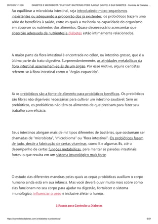 09/10/2021 13:06 DIABETES E MICROBIOTA: “CULTIVAR” BACTÉRIAS PODE AJUDAR (MUITO) A SUA DIABETES - Controle da Diabetes …
https://controledadiabetes.com.br/diabetes-e-probioticos/ 6/21
Ao equilibrar a microbiota intestinal, seja introduzindo micro-organismos
inexistentes ou adequando a proporção dos já existentes, os probióticos trazem uma
série de benefícios à saúde, entre os quais a melhoria na capacidade do organismo
em absorver os nutrientes dos alimentos. Quase desnecessário acrescentar que
absorção adequada de nutrientes e diabetes estão intimamente relacionados.
 
A maior parte da flora intestinal é encontrada no cólon, ou intestino grosso, que é a
última parte do trato digestivo. Surpreendentemente, as atividades metabólicas da
flora intestinal assemelham-se às de um órgão. Por esse motivo, alguns cientistas
referem-se à flora intestinal como o “órgão esquecido”.
 
Já os prebióticos são a fonte de alimento para probióticos benéficos. Os prebióticos
são fibras não digeríveis necessárias para cultivar um intestino saudável. Sem os
prebióticos, os probióticos não têm os alimentos de que precisam para fazer seu
trabalho com eficácia.
 
Seus intestinos abrigam mais de mil tipos diferentes de bactérias, que costumam ser
chamadas de “microbiota”, “microbioma” ou “flora intestinal”. Os probióticos fazem
de tudo, desde a fabricação de certas vitaminas, como K e algumas Bs, até o
desempenho de certas funções metabólicas, para manter as paredes intestinais
fortes, o que resulta em um sistema imunológico mais forte.
 
O estudo das diferentes maneiras pelas quais as cepas probióticas auxiliam o corpo
humano ainda está em sua infância. Mas você deverá ouvir muito mais sobre como
elas funcionam no seu corpo para ajudar na digestão, fortalecer o sistema
imunológico, influenciar o peso e inclusive afetar o humor.
3 Passos para Controlar a Diabetes
 