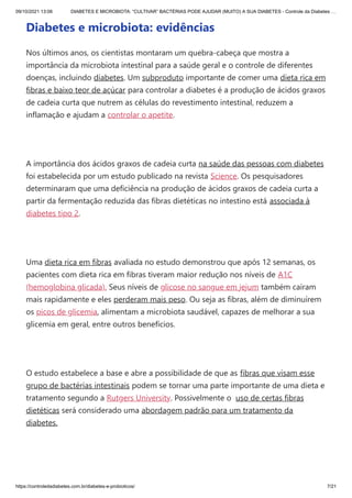 09/10/2021 13:06 DIABETES E MICROBIOTA: “CULTIVAR” BACTÉRIAS PODE AJUDAR (MUITO) A SUA DIABETES - Controle da Diabetes …
https://controledadiabetes.com.br/diabetes-e-probioticos/ 7/21
Diabetes e microbiota: evidências
Nos últimos anos, os cientistas montaram um quebra-cabeça que mostra a
importância da microbiota intestinal para a saúde geral e o controle de diferentes
doenças, incluindo diabetes. Um subproduto importante de comer uma dieta rica em
fibras e baixo teor de açúcar para controlar a diabetes é a produção de ácidos graxos
de cadeia curta que nutrem as células do revestimento intestinal, reduzem a
inflamação e ajudam a controlar o apetite.
 
A importância dos ácidos graxos de cadeia curta na saúde das pessoas com diabetes
foi estabelecida por um estudo publicado na revista Science. Os pesquisadores
determinaram que uma deficiência na produção de ácidos graxos de cadeia curta a
partir da fermentação reduzida das fibras dietéticas no intestino está associada à
diabetes tipo 2.
 
Uma dieta rica em fibras avaliada no estudo demonstrou que após 12 semanas, os
pacientes com dieta rica em fibras tiveram maior redução nos níveis de A1C
(hemoglobina glicada). Seus níveis de glicose no sangue em jejum também caíram
mais rapidamente e eles perderam mais peso. Ou seja as fibras, além de diminuírem
os picos de glicemia, alimentam a microbiota saudável, capazes de melhorar a sua
glicemia em geral, entre outros benefícios.
 
O estudo estabelece a base e abre a possibilidade de que as fibras que visam esse
grupo de bactérias intestinais podem se tornar uma parte importante de uma dieta e
tratamento segundo a Rutgers University. Possivelmente o  uso de certas fibras
dietéticas será considerado uma abordagem padrão para um tratamento da
diabetes.
 
 