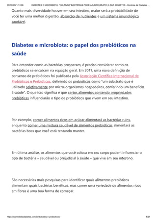 09/10/2021 13:06 DIABETES E MICROBIOTA: “CULTIVAR” BACTÉRIAS PODE AJUDAR (MUITO) A SUA DIABETES - Controle da Diabetes …
https://controledadiabetes.com.br/diabetes-e-probioticos/ 8/21
Quanto mais diversidade houver em seu intestino, maior será a probabilidade de
você ter uma melhor digestão, absorção de nutrientes e um sistema imunológico
saudável.
 
Diabetes e microbiota: o papel dos prebióticos na
saúde
Para entender como as bactérias prosperam, é preciso considerar como os
prebióticos se encaixam na equação geral. Em 2017, uma nova definição de
consenso de prebióticos foi publicada pela Associação Científica Internacional de
Probióticos e Prebióticos, definindo os prebióticos como “um substrato que é
utilizado seletivamente por micro-organismos hospedeiros, conferindo um benefício
à saúde”. O que isso significa é que certos alimentos contendo propriedades
prebióticas influenciarão o tipo de probióticos que vivem em seu intestino.
 
Por exemplo, comer alimentos ricos em açúcar alimentará as bactérias ruins,
enquanto comer uma mistura saudável de alimentos prebióticos alimentará as
bactérias boas que você está tentando manter.
 
Em última análise, os alimentos que você coloca em seu corpo podem influenciar o
tipo de bactéria – saudável ou prejudicial à saúde – que vive em seu intestino.
 
São necessárias mais pesquisas para identificar quais alimentos prebióticos
alimentam quais bactérias benéficas, mas comer uma variedade de alimentos ricos
em fibras é uma boa forma de começar.
 
 