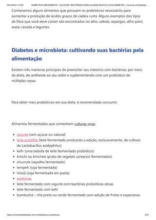09/10/2021 13:06 DIABETES E MICROBIOTA: “CULTIVAR” BACTÉRIAS PODE AJUDAR (MUITO) A SUA DIABETES - Controle da Diabetes …
https://controledadiabetes.com.br/diabetes-e-probioticos/ 9/21
Conhecemos alguns alimentos que possuem os prebióticos necessários para
aumentar a produção de ácidos graxos de cadeia curta. Alguns exemplos dos tipos
de fibra que você deve comer são encontrados no alho, cebola, aspargos, alho-poró,
aveia, cevada e legumes.
 
Diabetes e microbiota: cultivando suas bactérias pela
alimentação
Existem três maneiras principais de preencher seu intestino com bactérias: por meio
da dieta, do ambiente ao seu redor e suplementando com um probiótico de
múltiplas cepas.
 
Para obter mais probióticos em sua dieta, é recomendado consumir:
 
Alimentos fermentados que contenham culturas vivas:
iogurte (sem açúcar ou natural)
leite acidófilo (leite fermentado produzido a adição, exclusivamente, de cultivos
de Lactobacillus acidophilus)
kefir (uma bebida de leite fermentado probiótico)
kimchi ou kimchee (prato de vegetais coreanos fermentados)
chucrute (repolho fermentado)
tempeh (soja fermentada)
missô (soja fermentada em pasta),
azeitonas
leite fermentado com iogurte com bactérias probióticas ativas
leite fermentado com kefir
kombuchá – chá preto ou verde fermentado com adição de frutas e especiarias
 
 