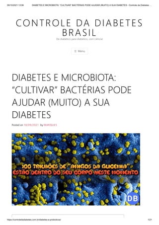 09/10/2021 13:06 DIABETES E MICROBIOTA: “CULTIVAR” BACTÉRIAS PODE AJUDAR (MUITO) A SUA DIABETES - Controle da Diabetes …
https://controledadiabetes.com.br/diabetes-e-probioticos/ 1/21
CONTROLE DA DIABETES
BRASIL
☰ Menu
De diabético para diabético, com ciência!
DIABETES E MICROBIOTA:
“CULTIVAR” BACTÉRIAS PODE
AJUDAR (MUITO) A SUA
DIABETES
Posted on 18/09/2021 by MARQUES
 
